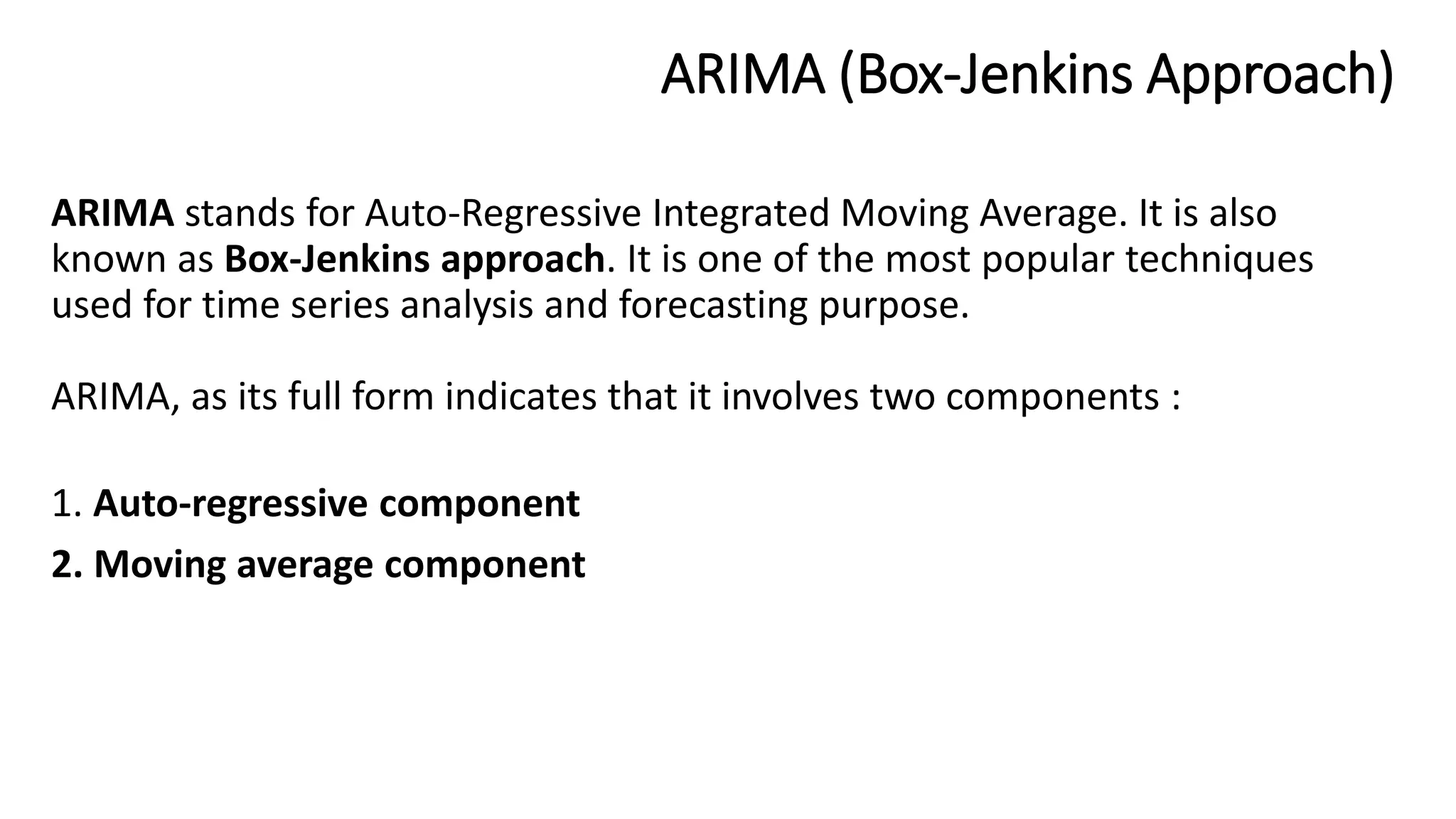 ARIMA (Box-Jenkins Approach)
ARIMA stands for Auto-Regressive Integrated Moving Average. It is also
known as Box-Jenkins approach. It is one of the most popular techniques
used for time series analysis and forecasting purpose.
ARIMA, as its full form indicates that it involves two components :
1. Auto-regressive component
2. Moving average component
 