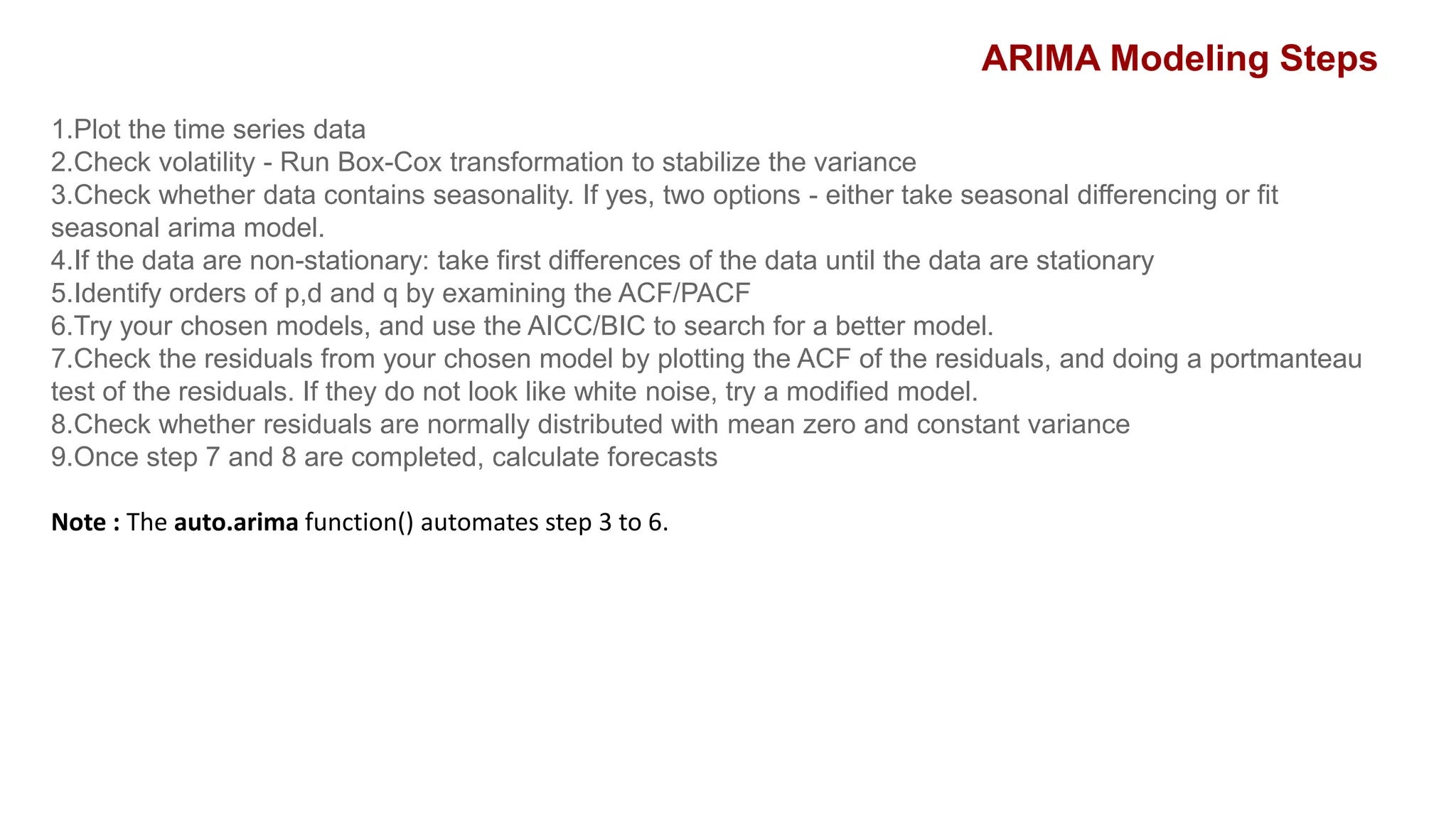 1.Plot the time series data
2.Check volatility - Run Box-Cox transformation to stabilize the variance
3.Check whether data contains seasonality. If yes, two options - either take seasonal differencing or fit
seasonal arima model.
4.If the data are non-stationary: take first differences of the data until the data are stationary
5.Identify orders of p,d and q by examining the ACF/PACF
6.Try your chosen models, and use the AICC/BIC to search for a better model.
7.Check the residuals from your chosen model by plotting the ACF of the residuals, and doing a portmanteau
test of the residuals. If they do not look like white noise, try a modified model.
8.Check whether residuals are normally distributed with mean zero and constant variance
9.Once step 7 and 8 are completed, calculate forecasts
Note : The auto.arima function() automates step 3 to 6.
ARIMA Modeling Steps
 