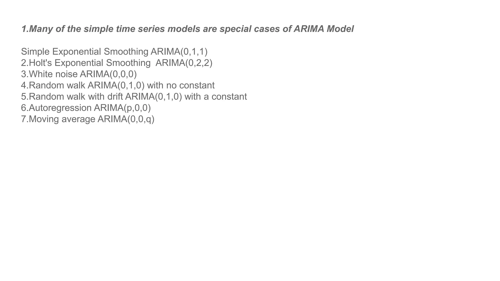 1.Many of the simple time series models are special cases of ARIMA Model
Simple Exponential Smoothing ARIMA(0,1,1)
2.Holt's Exponential Smoothing ARIMA(0,2,2)
3.White noise ARIMA(0,0,0)
4.Random walk ARIMA(0,1,0) with no constant
5.Random walk with drift ARIMA(0,1,0) with a constant
6.Autoregression ARIMA(p,0,0)
7.Moving average ARIMA(0,0,q)
 