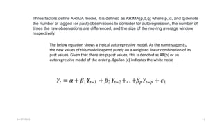 14-07-2024 11
Three factors define ARIMA model, it is defined as ARIMA(p,d,q) where p, d, and q denote
the number of lagged (or past) observations to consider for autoregression, the number of
times the raw observations are differenced, and the size of the moving average window
respectively.
The below equation shows a typical autoregressive model. As the name suggests,
the new values of this model depend purely on a weighted linear combination of its
past values. Given that there are p past values, this is denoted as AR(p) or an
autoregressive model of the order p. Epsilon (ε) indicates the white noise
 