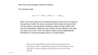 14-07-2024 12
Next, the moving average is defined as follows:
the moving average
Here, the future value y(t) is computed based on the errors εt made by
the previous model. So, each successive term looks one step further
into the past to incorporate the mistakes made by that model in the
current computation. Based on the window we are willing to look past,
the value of q is set. Thus, the above model can be independently
denoted as a moving average order q or simply MA(q).
Moving Average (MA) model works by analysing how
wrong you were in predicting values for the previous time-
periods to make a better estimate for the current time-
period.
 