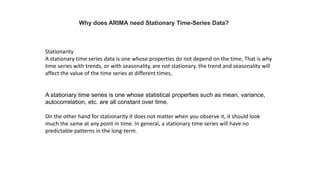 Why does ARIMA need Stationary Time-Series Data?
Stationarity
A stationary time series data is one whose properties do not depend on the time, That is why
time series with trends, or with seasonality, are not stationary. the trend and seasonality will
affect the value of the time series at different times,
A stationary time series is one whose statistical properties such as mean, variance,
autocorrelation, etc. are all constant over time.
On the other hand for stationarity it does not matter when you observe it, it should look
much the same at any point in time. In general, a stationary time series will have no
predictable patterns in the long-term.
 