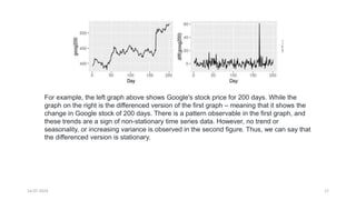 14-07-2024 17
For example, the left graph above shows Google's stock price for 200 days. While the
graph on the right is the differenced version of the first graph – meaning that it shows the
change in Google stock of 200 days. There is a pattern observable in the first graph, and
these trends are a sign of non-stationary time series data. However, no trend or
seasonality, or increasing variance is observed in the second figure. Thus, we can say that
the differenced version is stationary.
 