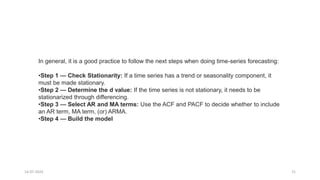 14-07-2024 21
In general, it is a good practice to follow the next steps when doing time-series forecasting:
•Step 1 — Check Stationarity: If a time series has a trend or seasonality component, it
must be made stationary.
•Step 2 — Determine the d value: If the time series is not stationary, it needs to be
stationarized through differencing.
•Step 3 — Select AR and MA terms: Use the ACF and PACF to decide whether to include
an AR term, MA term, (or) ARMA.
•Step 4 — Build the model
 