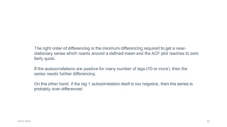 14-07-2024 24
The right order of differencing is the minimum differencing required to get a near-
stationary series which roams around a defined mean and the ACF plot reaches to zero
fairly quick.
If the autocorrelations are positive for many number of lags (10 or more), then the
series needs further differencing.
On the other hand, if the lag 1 autocorrelation itself is too negative, then the series is
probably over-differenced
 