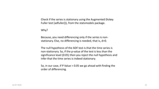 14-07-2024 25
Check if the series is stationary using the Augmented Dickey
Fuller test (adfuller()), from the statsmodels package.
Why?
Because, you need differencing only if the series is non-
stationary. Else, no differencing is needed, that is, d=0.
The null hypothesis of the ADF test is that the time series is
non-stationary. So, if the p-value of the test is less than the
significance level (0.05) then you reject the null hypothesis and
infer that the time series is indeed stationary.
So, in our case, if P Value > 0.05 we go ahead with finding the
order of differencing.
 