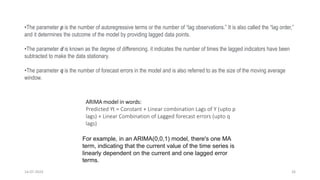 14-07-2024 26
•The parameter p is the number of autoregressive terms or the number of “lag observations.” It is also called the “lag order,”
and it determines the outcome of the model by providing lagged data points.
•The parameter d is known as the degree of differencing. it indicates the number of times the lagged indicators have been
subtracted to make the data stationary.
•The parameter q is the number of forecast errors in the model and is also referred to as the size of the moving average
window.
ARIMA model in words:
Predicted Yt = Constant + Linear combination Lags of Y (upto p
lags) + Linear Combination of Lagged forecast errors (upto q
lags)
For example, in an ARIMA(0,0,1) model, there's one MA
term, indicating that the current value of the time series is
linearly dependent on the current and one lagged error
terms.
 