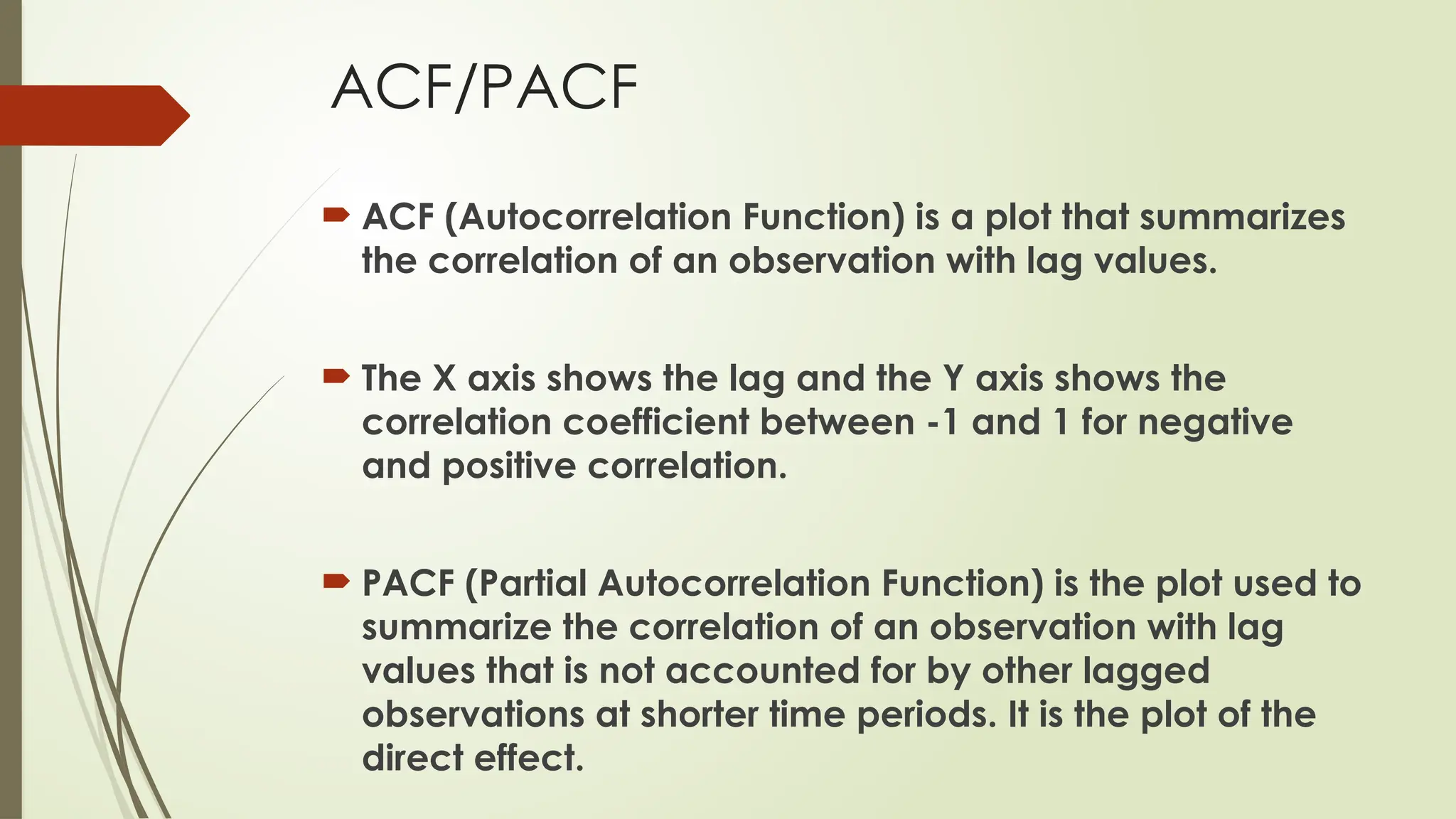 ACF/PACF
 ACF (Autocorrelation Function) is a plot that summarizes
the correlation of an observation with lag values.
 The X axis shows the lag and the Y axis shows the
correlation coefficient between -1 and 1 for negative
and positive correlation.
 PACF (Partial Autocorrelation Function) is the plot used to
summarize the correlation of an observation with lag
values that is not accounted for by other lagged
observations at shorter time periods. It is the plot of the
direct effect.
 