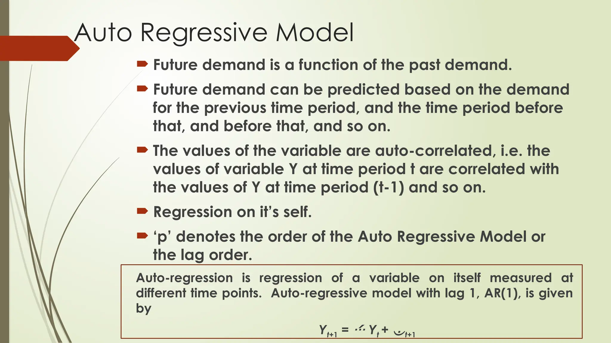 Auto Regressive Model
 Future demand is a function of the past demand.
 Future demand can be predicted based on the demand
for the previous time period, and the time period before
that, and before that, and so on.
 The values of the variable are auto-correlated, i.e. the
values of variable Y at time period t are correlated with
the values of Y at time period (t-1) and so on.
 Regression on it’s self.
 ‘p’ denotes the order of the Auto Regressive Model or
the lag order.
Auto-regression is regression of a variable on itself measured at
different time points. Auto-regressive model with lag 1, AR(1), is given
by
Yt+1 =  Yt + t+1
 