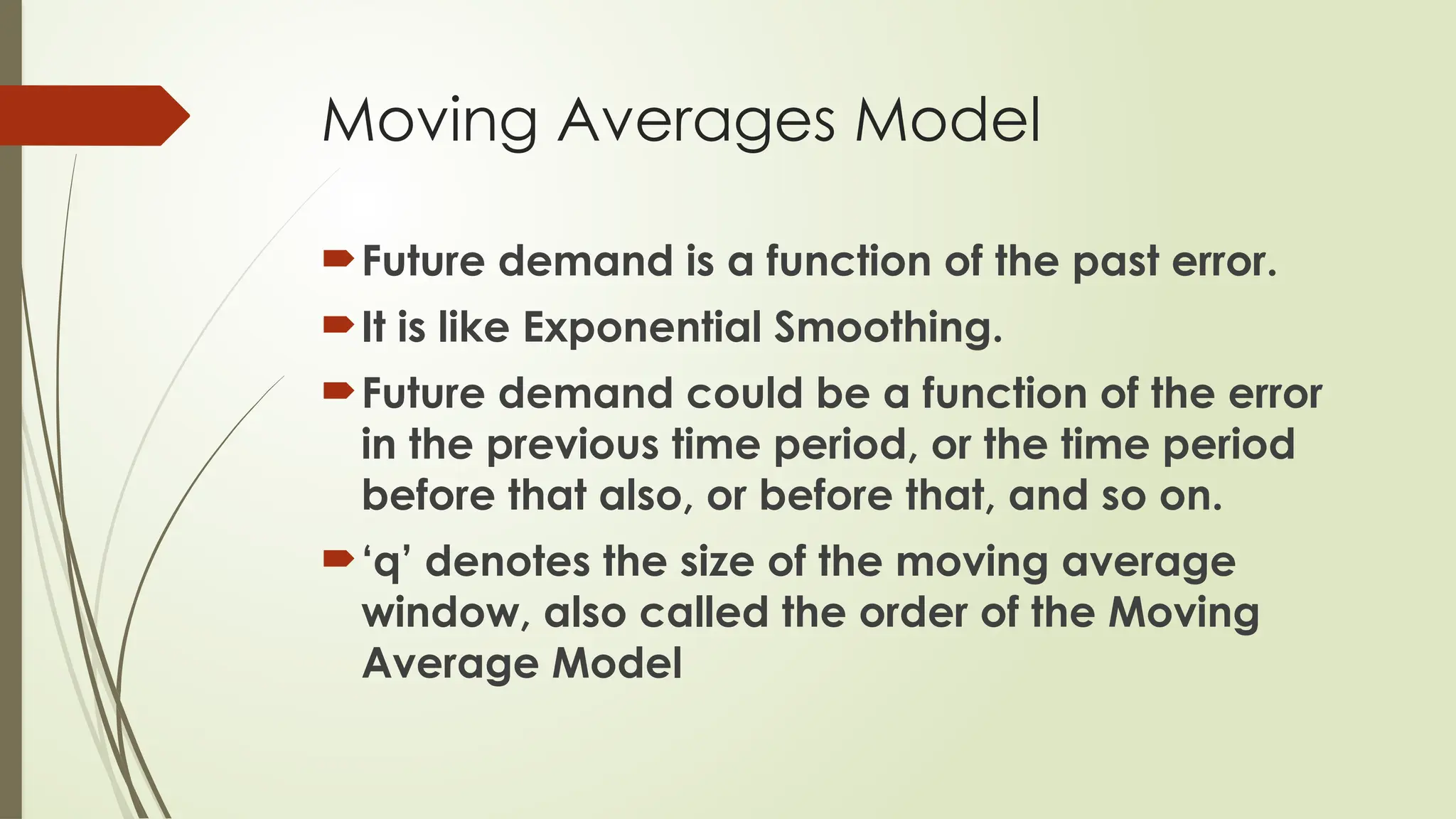 Moving Averages Model
Future demand is a function of the past error.
It is like Exponential Smoothing.
Future demand could be a function of the error
in the previous time period, or the time period
before that also, or before that, and so on.
‘q’ denotes the size of the moving average
window, also called the order of the Moving
Average Model
 