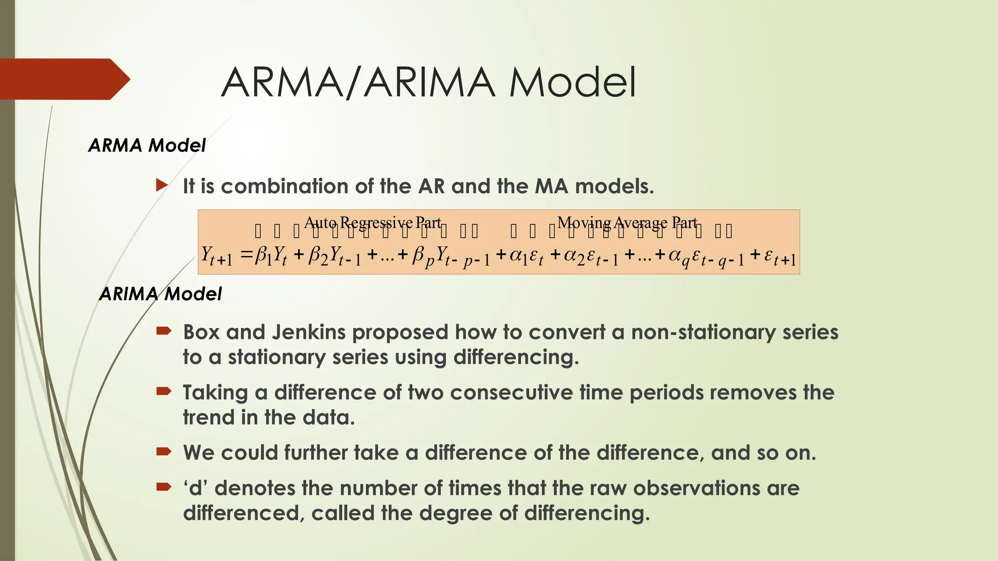 ARMA/ARIMA Model
 Box and Jenkins proposed how to convert a non-stationary series
to a stationary series using differencing.
 Taking a difference of two consecutive time periods removes the
trend in the data.
 We could further take a difference of the difference, and so on.
 ‘d’ denotes the number of times that the raw observations are
differenced, called the degree of differencing.
 It is combination of the AR and the MA models.
ARMA Model
ARIMA Model
1
Part
Average
Moving
1
1
2
1
Part
Regressive
Auto
1
1
2
1
1 ...
... 






 







 t
q
t
q
t
t
p
t
p
t
t
t Y
Y
Y
Y 













 




 





 




 

 