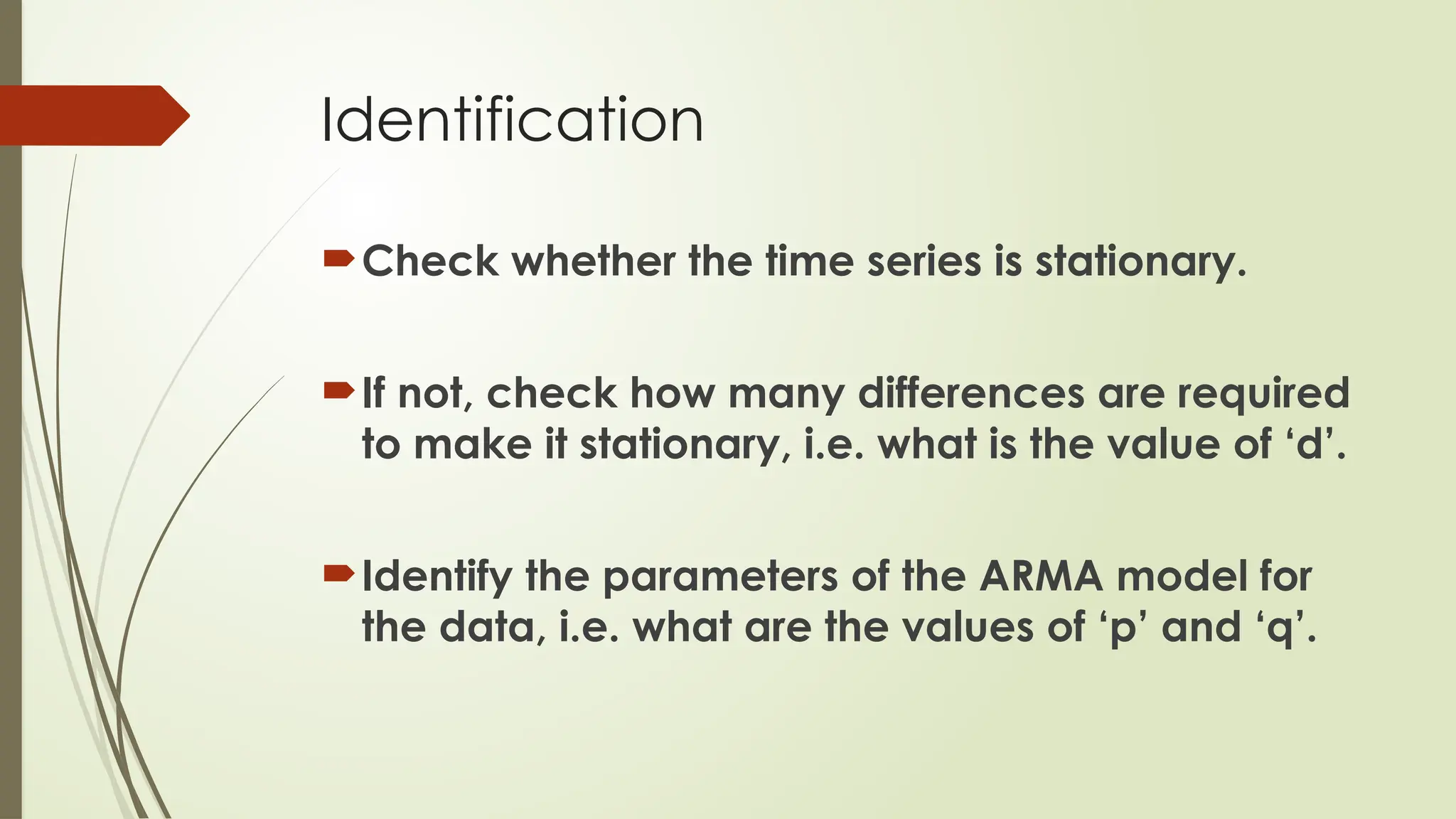 Identification
Check whether the time series is stationary.
If not, check how many differences are required
to make it stationary, i.e. what is the value of ‘d’.
Identify the parameters of the ARMA model for
the data, i.e. what are the values of ‘p’ and ‘q’.
 