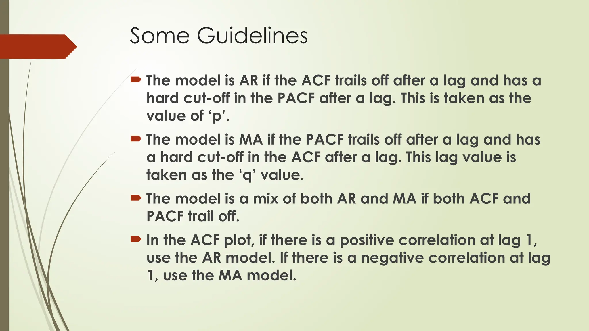 Some Guidelines
 The model is AR if the ACF trails off after a lag and has a
hard cut-off in the PACF after a lag. This is taken as the
value of ‘p’.
 The model is MA if the PACF trails off after a lag and has
a hard cut-off in the ACF after a lag. This lag value is
taken as the ‘q’ value.
 The model is a mix of both AR and MA if both ACF and
PACF trail off.
 In the ACF plot, if there is a positive correlation at lag 1,
use the AR model. If there is a negative correlation at lag
1, use the MA model.
 