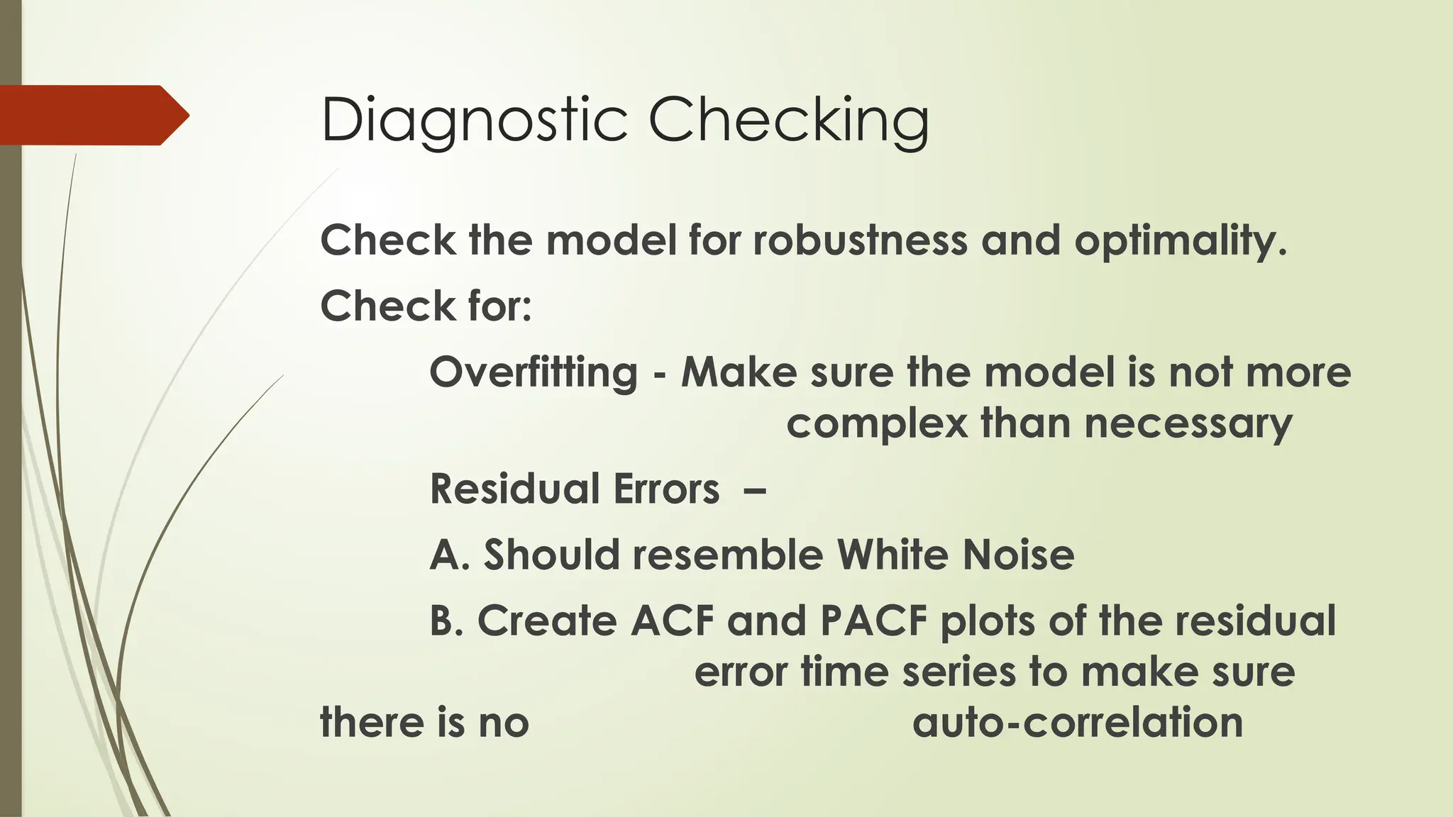 Diagnostic Checking
Check the model for robustness and optimality.
Check for:
Overfitting - Make sure the model is not more
complex than necessary
Residual Errors –
A. Should resemble White Noise
B. Create ACF and PACF plots of the residual
error time series to make sure
there is no auto-correlation
 