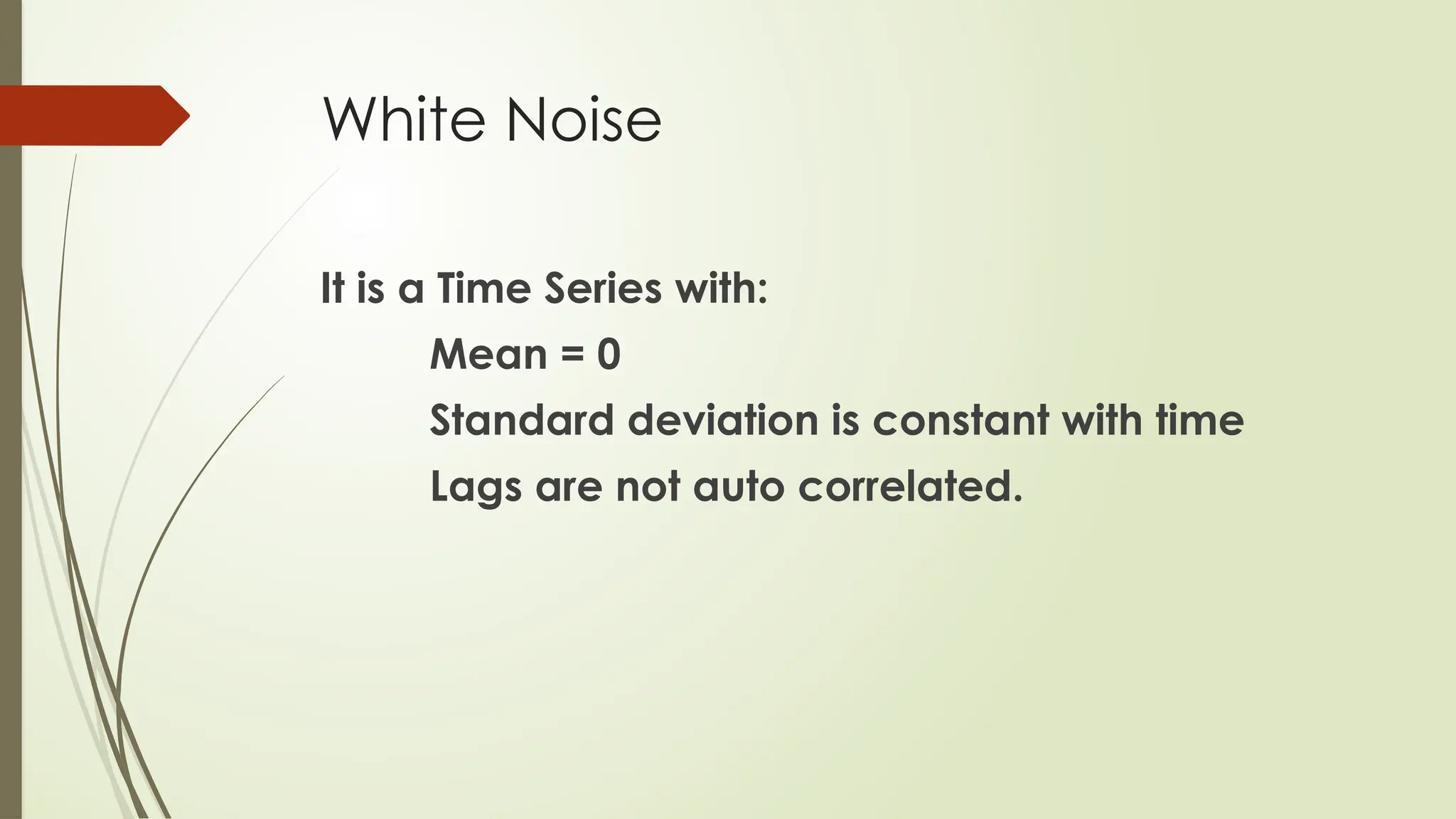 White Noise
It is a Time Series with:
Mean = 0
Standard deviation is constant with time
Lags are not auto correlated.
 