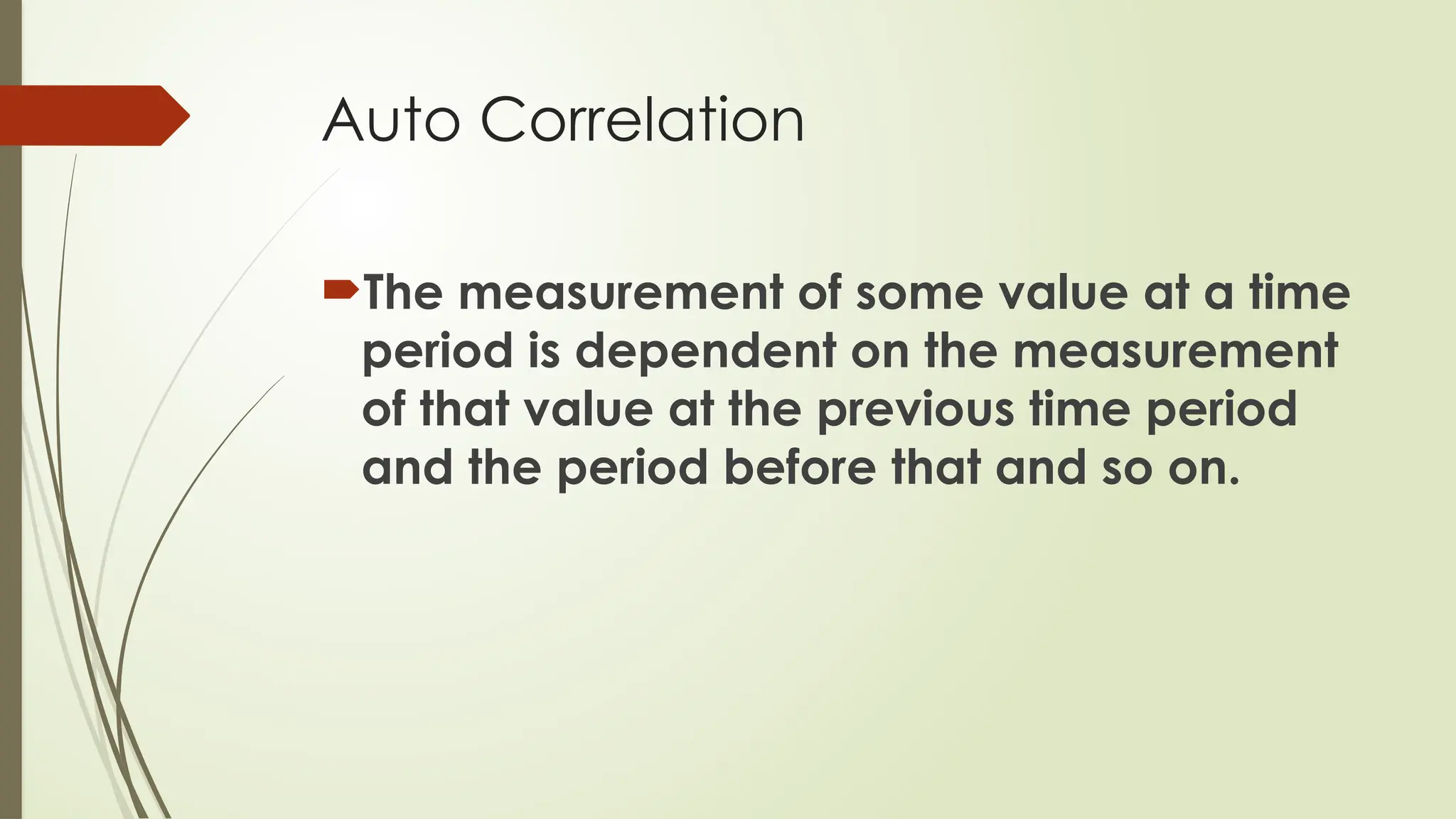 Auto Correlation
The measurement of some value at a time
period is dependent on the measurement
of that value at the previous time period
and the period before that and so on.
 