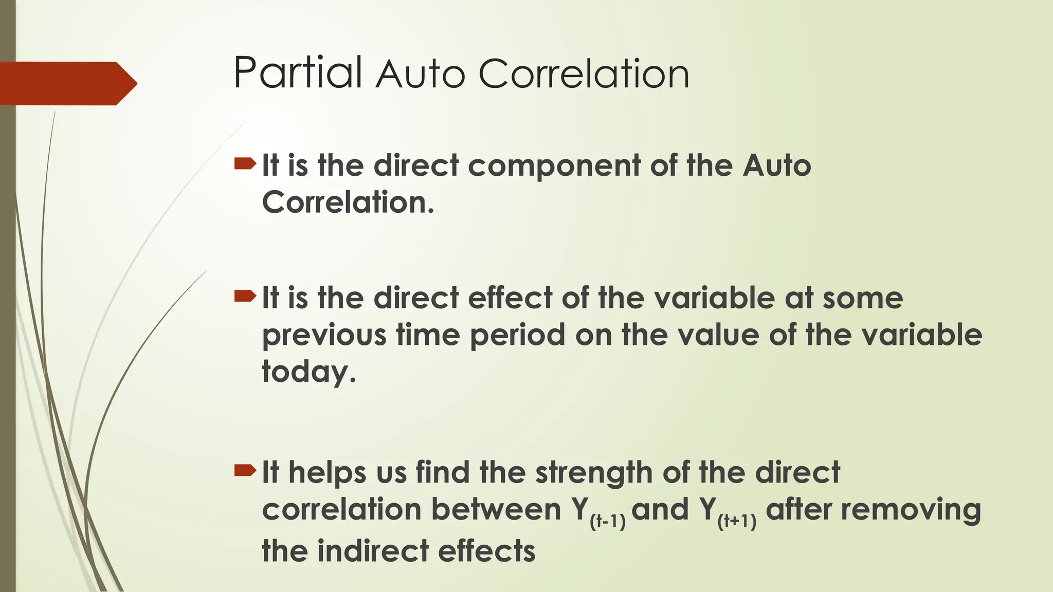 Partial Auto Correlation
It is the direct component of the Auto
Correlation.
It is the direct effect of the variable at some
previous time period on the value of the variable
today.
It helps us find the strength of the direct
correlation between Y(t-1) and Y(t+1) after removing
the indirect effects
 