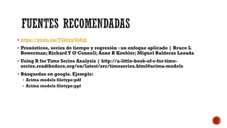  https://youtu.be/Y2khrpVo6qI
 Pronósticos, series de tiempo y regresión : un enfoque aplicado | Bruce L
Bowerman; Richard T O'Connell; Anne B Koehler; Miguel Balderas Lozada
 Using R for Time Series Analysis | http://a-little-book-of-r-for-time-
series.readthedocs.org/en/latest/src/timeseries.html#arima-models
 Búsquedas en google. Ejemplo:
 Arima models filetype:pdf
 Arima models filetype:ppt
 