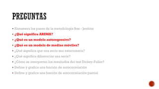  Ennumera los pasos de la metodología Box - Jenkins
 ¿Qué significa ARIMA?
 ¿Qué es un modelo autoregresivo?
 ¿Qué es un modelo de medias móviles?
 ¿Qué significa que una serie sea estacionaria?
 ¿Qué significa diferenciar una serie?
 ¿Cómo se interpretan los resultados del test Dickey-Fuller?
 Define y grafica una función de autocorrelación
 Define y grafica una función de autocorrelación parcial
 