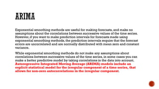 Exponential smoothing methods are useful for making forecasts, and make no
assumptions about the correlations between successive values of the time series.
However, if you want to make prediction intervals for forecasts made using
exponential smoothing methods, the prediction intervals require that the forecast
errors are uncorrelated and are normally distributed with mean zero and constant
variance.
While exponential smoothing methods do not make any assumptions about
correlations between successive values of the time series, in some cases you can
make a better predictive model by taking correlations in the data into account.
Autoregressive Integrated Moving Average (ARIMA) models include an
explicit statistical model for the irregular component of a time series, that
allows for non-zero autocorrelations in the irregular component.
 