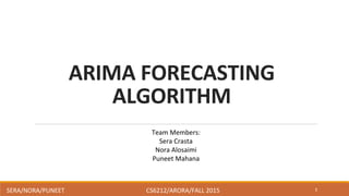 ARIMA	
  FORECASTING	
  
ALGORITHM	
  
1
Team	
  Members:	
  
Sera	
  Crasta	
  
Nora	
  Alosaimi	
  
Puneet	
  Mahana	
  
SERA/NORA/PUNEET	
   	
   	
   	
  CS6212/ARORA/FALL	
  2015	
  
 