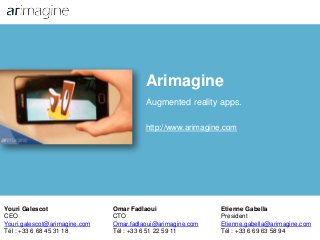 Arimagine
Augmented reality apps.
http://www.arimagine.com
Youri Galescot
CEO
Youri.galescot@arimagine.com
Tél : +33 6 68 45 31 18
Omar Fadlaoui
CTO
Omar.fadlaoui@arimagine.com
Tél : +33 6 51 22 59 11
Etienne Gabella
President
Etienne.gabella@arimagine.com
Tél : +33 6 69 63 58 94
 