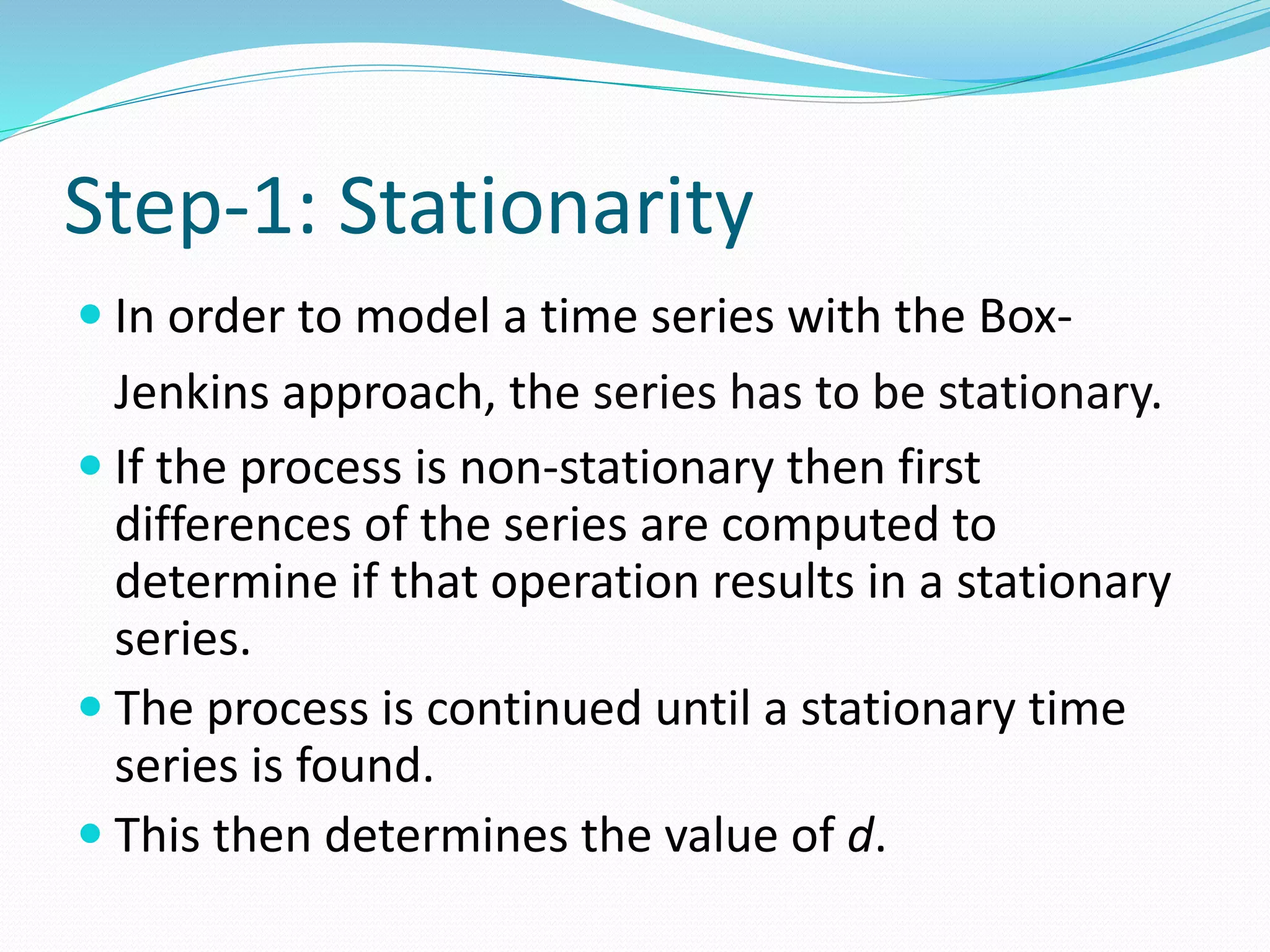 Step-1: Stationarity
 In order to model a time series with the Box-
Jenkins approach, the series has to be stationary.
 If the process is non-stationary then first
differences of the series are computed to
determine if that operation results in a stationary
series.
 The process is continued until a stationary time
series is found.
 This then determines the value of d.
 