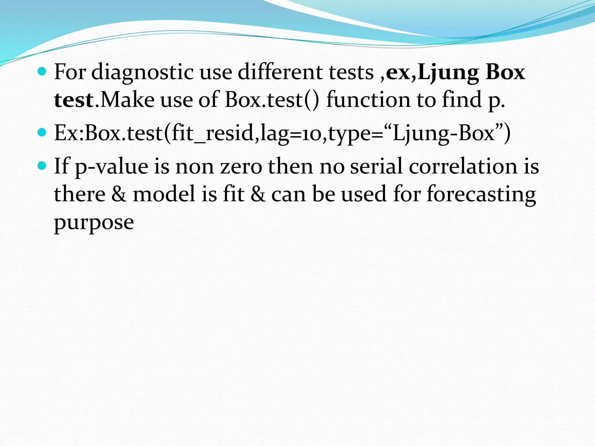 For diagnostic use different tests ,ex,Ljung Box
test.Make use of Box.test() function to find p.
 Ex:Box.test(fit_resid,lag=10,type=“Ljung-Box”)
 If p-value is non zero then no serial correlation is
there & model is fit & can be used for forecasting
purpose
 