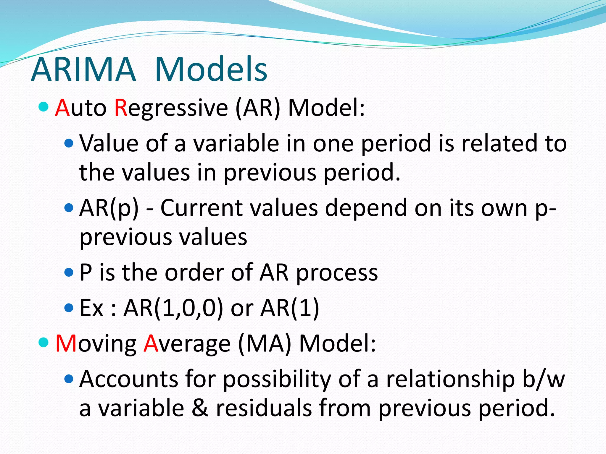 ARIMA Models
 Auto Regressive (AR) Model:
 Value of a variable in one period is related to
the values in previous period.
 AR(p) - Current values depend on its own p-
previous values
 P is the order of AR process
 Ex : AR(1,0,0) or AR(1)
 Moving Average (MA) Model:
 Accounts for possibility of a relationship b/w
a variable & residuals from previous period.
 