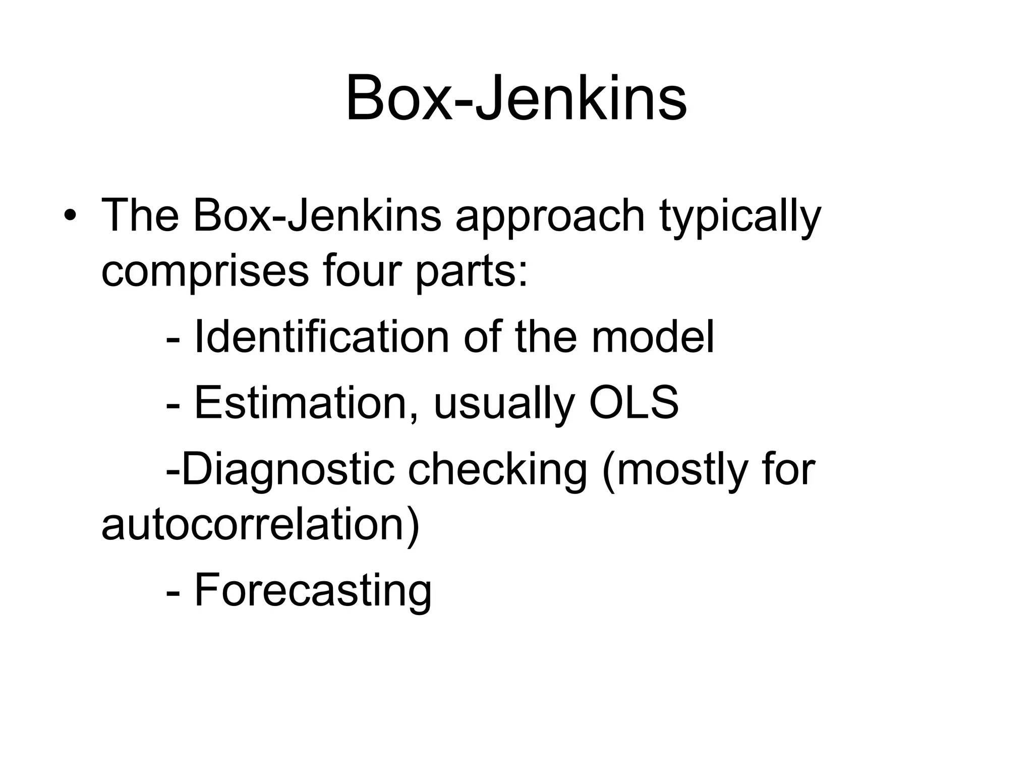 Box-Jenkins
• The Box-Jenkins approach typically
comprises four parts:
- Identification of the model
- Estimation, usually OLS
-Diagnostic checking (mostly for
autocorrelation)
- Forecasting
 
