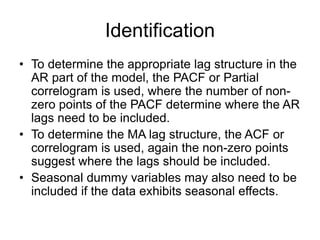 Identification
• To determine the appropriate lag structure in the
AR part of the model, the PACF or Partial
correlogram is used, where the number of non-
zero points of the PACF determine where the AR
lags need to be included.
• To determine the MA lag structure, the ACF or
correlogram is used, again the non-zero points
suggest where the lags should be included.
• Seasonal dummy variables may also need to be
included if the data exhibits seasonal effects.
 