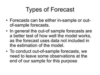 Types of Forecast
• Forecasts can be either in-sample or out-
of-sample forecasts.
• In general the out-of sample forecasts are
a better test of how well the model works,
as the forecast uses data not included in
the estimation of the model.
• To conduct out-of-sample forecasts, we
need to leave some observations at the
end of our sample for this purpose
 