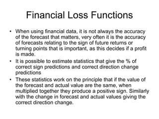 Financial Loss Functions
• When using financial data, it is not always the accuracy
of the forecast that matters, very often it is the accuracy
of forecasts relating to the sign of future returns or
turning points that is important, as this decides if a profit
is made.
• It is possible to estimate statistics that give the % of
correct sign predictions and correct direction change
predictions
• These statistics work on the principle that if the value of
the forecast and actual value are the same, when
multiplied together they produce a positive sign. Similarly
with the change in forecast and actual values giving the
correct direction change.
 
