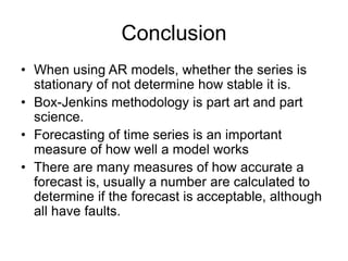 Conclusion
• When using AR models, whether the series is
stationary of not determine how stable it is.
• Box-Jenkins methodology is part art and part
science.
• Forecasting of time series is an important
measure of how well a model works
• There are many measures of how accurate a
forecast is, usually a number are calculated to
determine if the forecast is acceptable, although
all have faults.
 