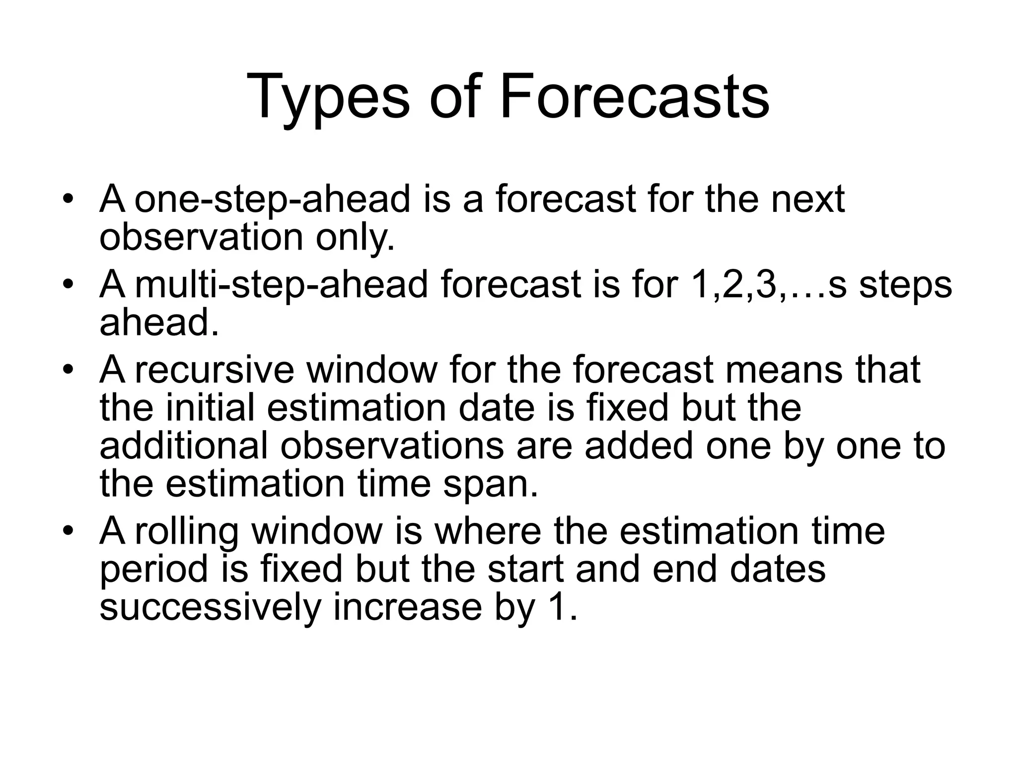 Types of Forecasts
• A one-step-ahead is a forecast for the next
observation only.
• A multi-step-ahead forecast is for 1,2,3,…s steps
ahead.
• A recursive window for the forecast means that
the initial estimation date is fixed but the
additional observations are added one by one to
the estimation time span.
• A rolling window is where the estimation time
period is fixed but the start and end dates
successively increase by 1.
 