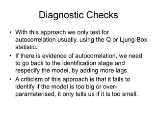 Diagnostic Checks
• With this approach we only test for
autocorrelation usually, using the Q or Ljung-Box
statistic.
• If there is evidence of autocorrelation, we need
to go back to the identification stage and
respecify the model, by adding more lags.
• A criticism of this approach is that it fails to
identify if the model is too big or over-
parameterised, it only tells us if it is too small.
 