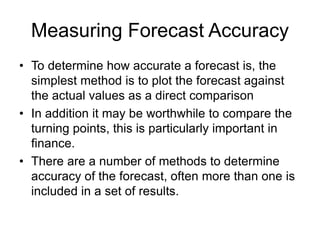 Measuring Forecast Accuracy
• To determine how accurate a forecast is, the
simplest method is to plot the forecast against
the actual values as a direct comparison
• In addition it may be worthwhile to compare the
turning points, this is particularly important in
finance.
• There are a number of methods to determine
accuracy of the forecast, often more than one is
included in a set of results.
 
