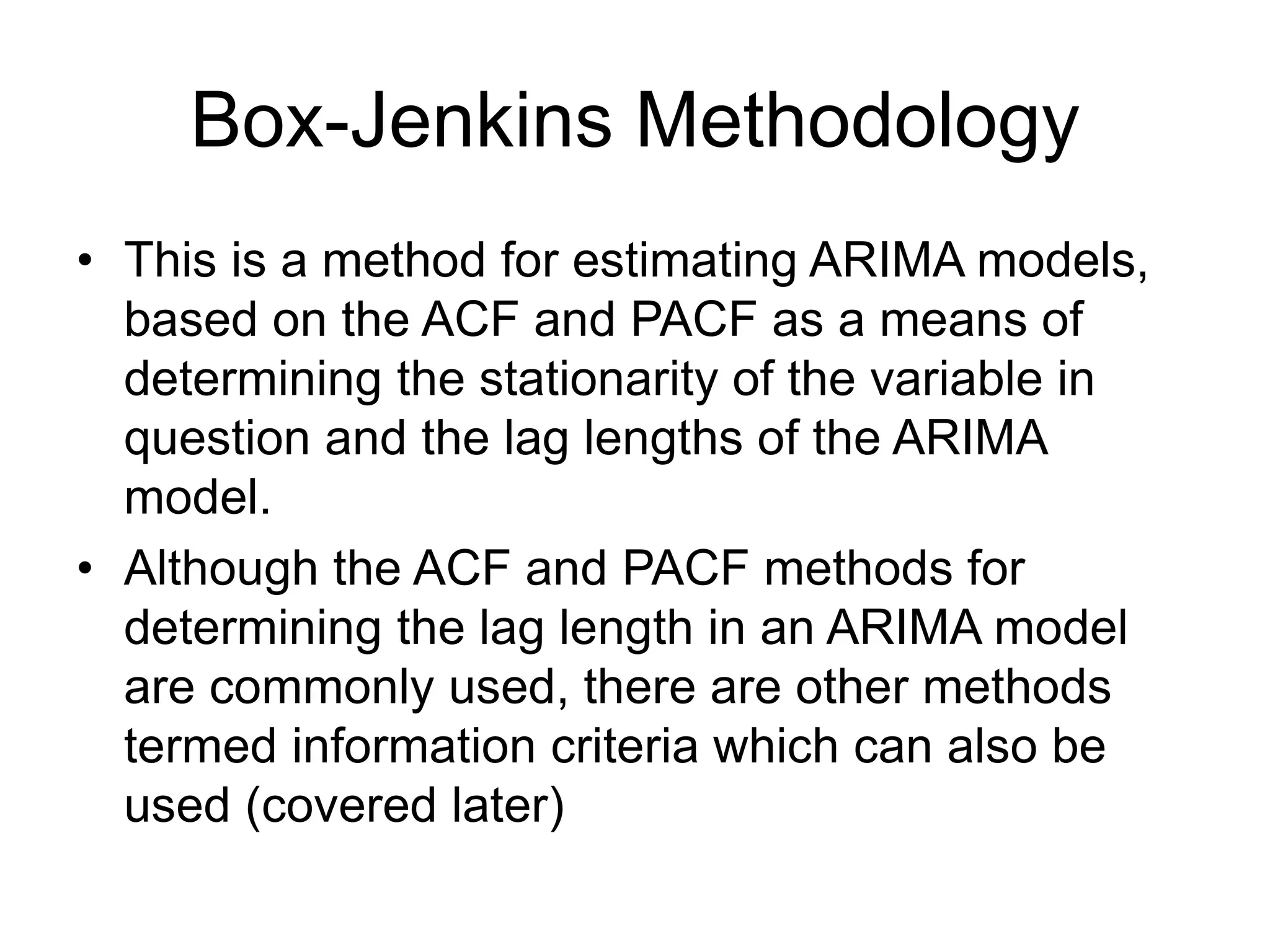 Box-Jenkins Methodology
• This is a method for estimating ARIMA models,
based on the ACF and PACF as a means of
determining the stationarity of the variable in
question and the lag lengths of the ARIMA
model.
• Although the ACF and PACF methods for
determining the lag length in an ARIMA model
are commonly used, there are other methods
termed information criteria which can also be
used (covered later)
 