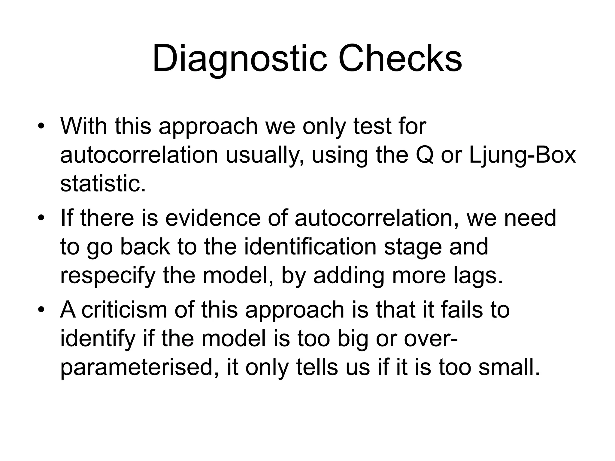 Diagnostic Checks
• With this approach we only test for
autocorrelation usually, using the Q or Ljung-Box
statistic.
• If there is evidence of autocorrelation, we need
to go back to the identification stage and
respecify the model, by adding more lags.
• A criticism of this approach is that it fails to
identify if the model is too big or over-
parameterised, it only tells us if it is too small.
 