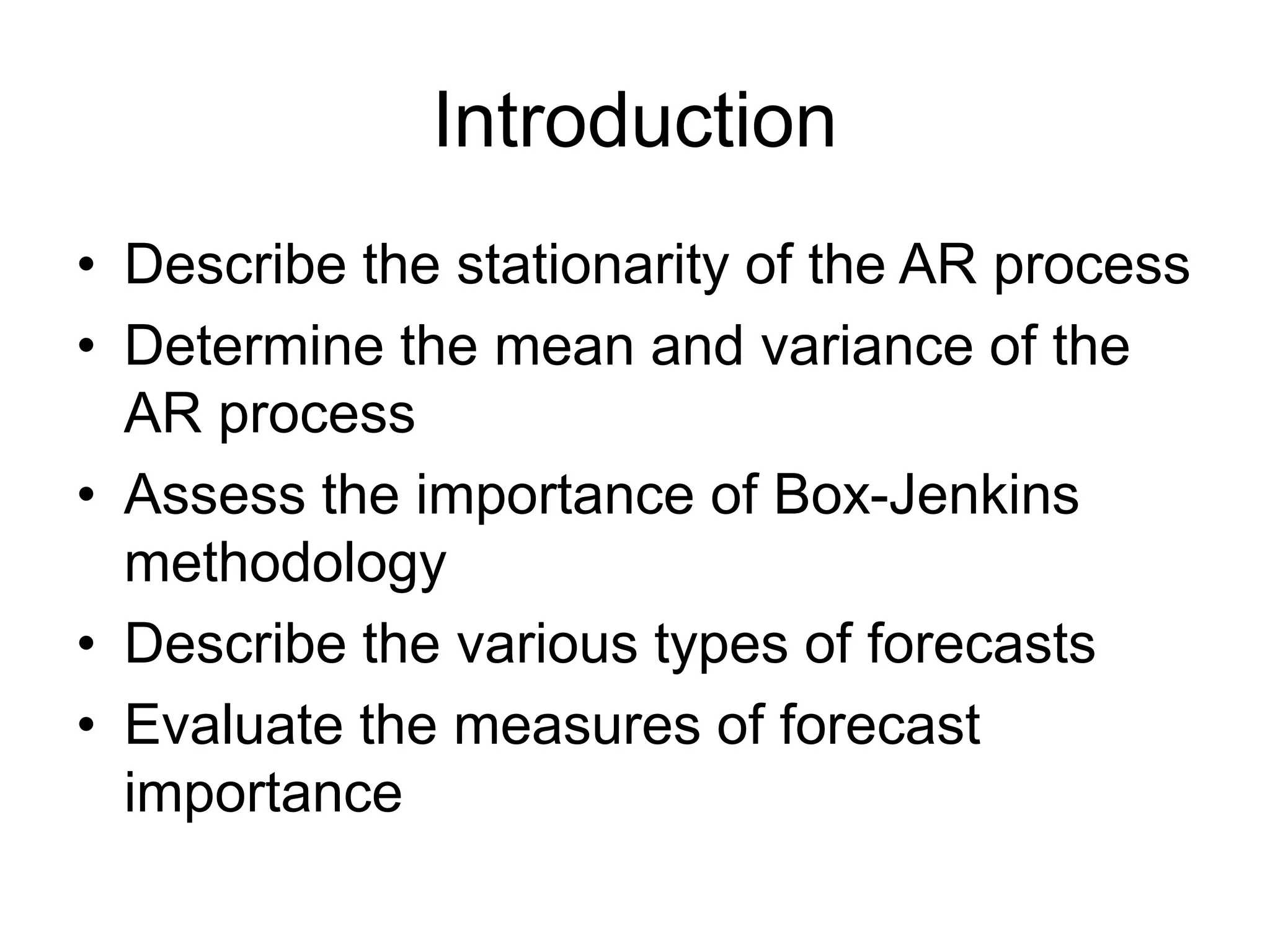 Introduction
• Describe the stationarity of the AR process
• Determine the mean and variance of the
AR process
• Assess the importance of Box-Jenkins
methodology
• Describe the various types of forecasts
• Evaluate the measures of forecast
importance
 