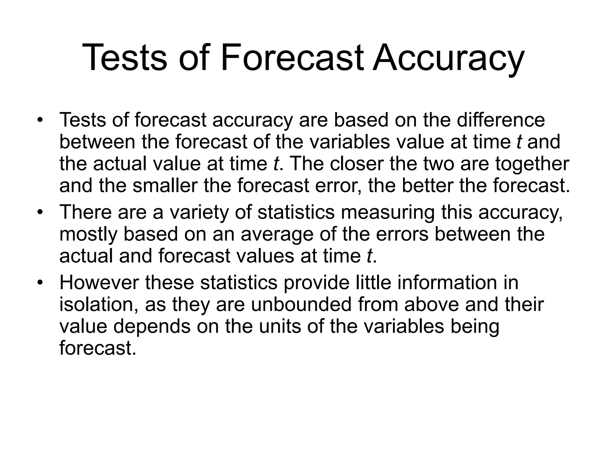 Tests of Forecast Accuracy
• Tests of forecast accuracy are based on the difference
between the forecast of the variables value at time t and
the actual value at time t. The closer the two are together
and the smaller the forecast error, the better the forecast.
• There are a variety of statistics measuring this accuracy,
mostly based on an average of the errors between the
actual and forecast values at time t.
• However these statistics provide little information in
isolation, as they are unbounded from above and their
value depends on the units of the variables being
forecast.
 