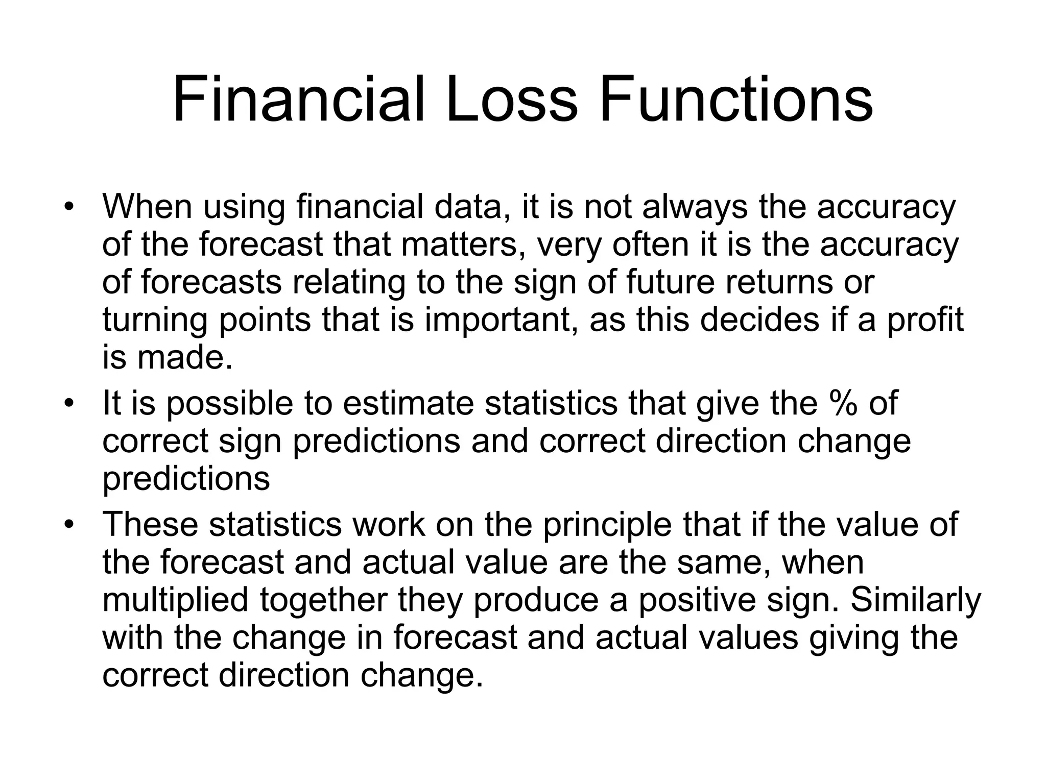 Financial Loss Functions
• When using financial data, it is not always the accuracy
of the forecast that matters, very often it is the accuracy
of forecasts relating to the sign of future returns or
turning points that is important, as this decides if a profit
is made.
• It is possible to estimate statistics that give the % of
correct sign predictions and correct direction change
predictions
• These statistics work on the principle that if the value of
the forecast and actual value are the same, when
multiplied together they produce a positive sign. Similarly
with the change in forecast and actual values giving the
correct direction change.
 