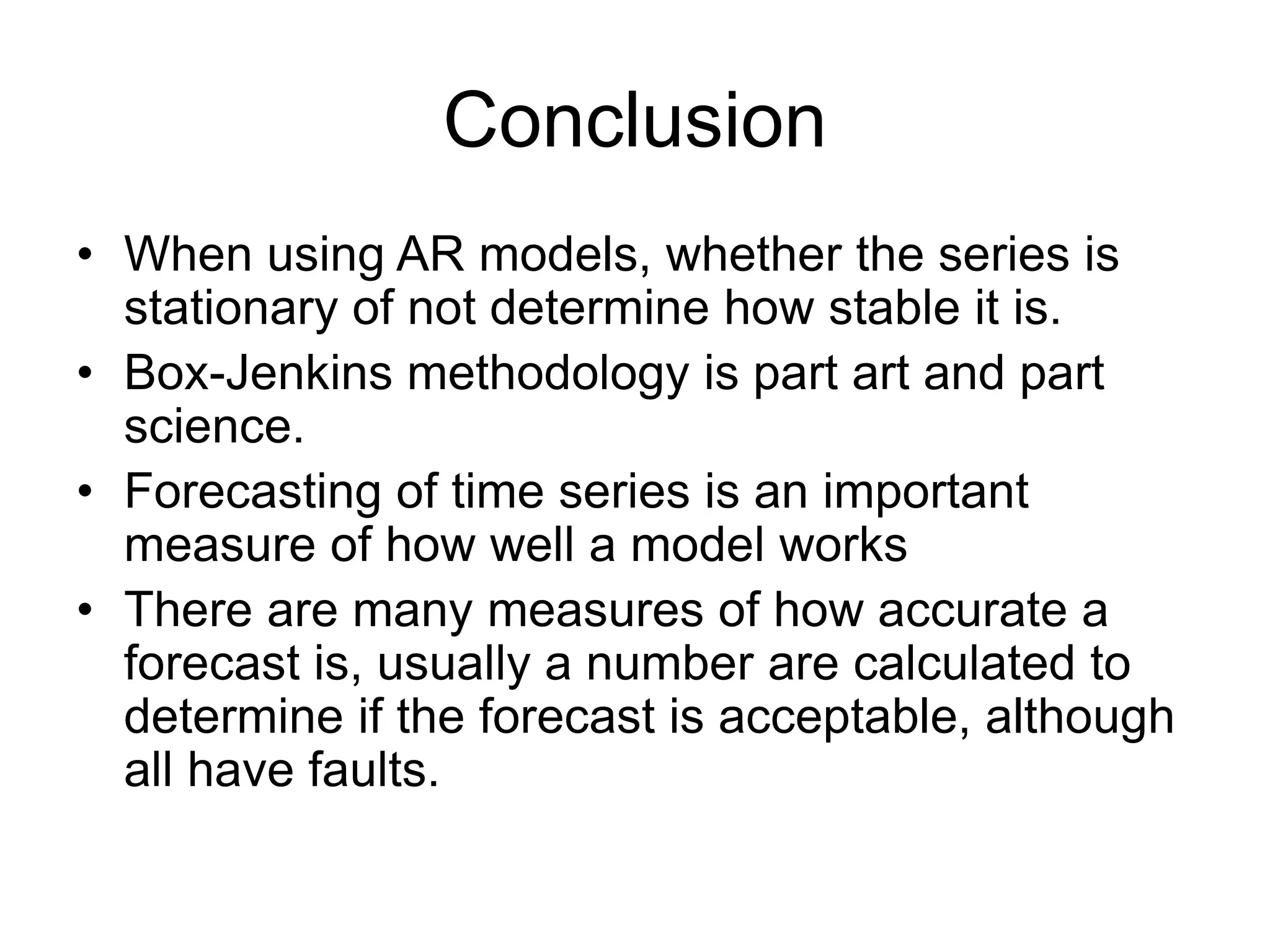 Conclusion
• When using AR models, whether the series is
stationary of not determine how stable it is.
• Box-Jenkins methodology is part art and part
science.
• Forecasting of time series is an important
measure of how well a model works
• There are many measures of how accurate a
forecast is, usually a number are calculated to
determine if the forecast is acceptable, although
all have faults.
 