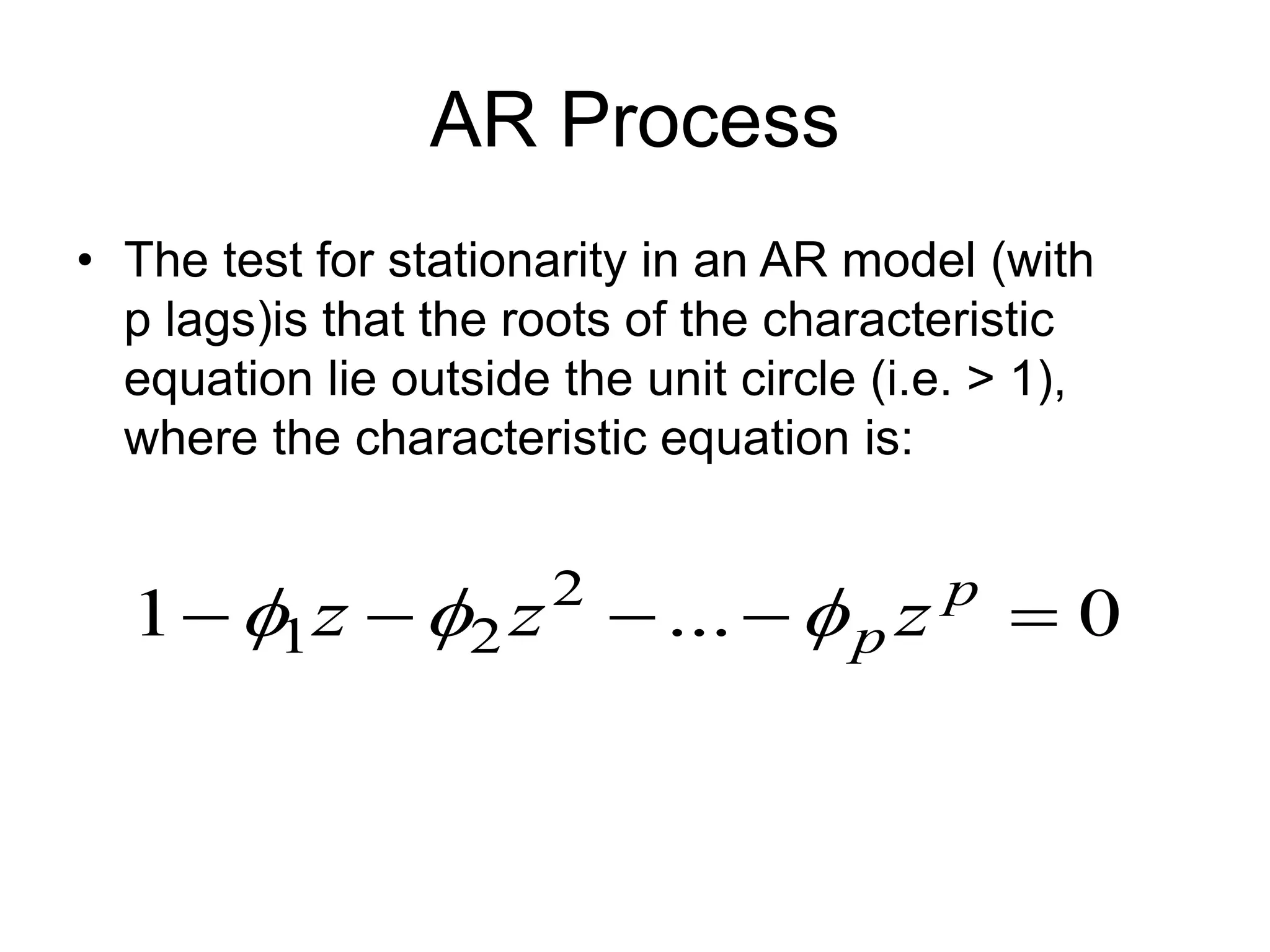 AR Process
• The test for stationarity in an AR model (with
p lags)is that the roots of the characteristic
equation lie outside the unit circle (i.e. > 1),
where the characteristic equation is:
0
...
1 2
2
1 



 p
p z
z
z 


 