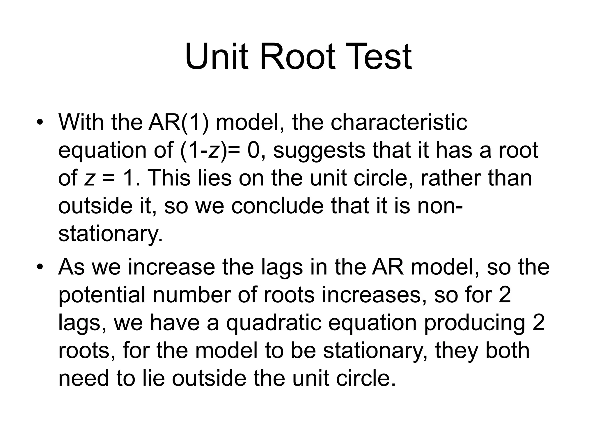 Unit Root Test
• With the AR(1) model, the characteristic
equation of (1-z)= 0, suggests that it has a root
of z = 1. This lies on the unit circle, rather than
outside it, so we conclude that it is non-
stationary.
• As we increase the lags in the AR model, so the
potential number of roots increases, so for 2
lags, we have a quadratic equation producing 2
roots, for the model to be stationary, they both
need to lie outside the unit circle.
 