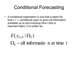 Conditional Forecasting
• A conditional expectation is one that is taken for
time t + 1, conditional upon or given all information
available up to and including time t (this is
important later). It is written as:
t
y
E
t
t
t
at time
n
informatio
all
)
|
( 1




 