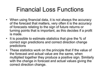 Financial Loss Functions
• When using financial data, it is not always the accuracy
of the forecast that matters, very often it is the accuracy
of forecasts relating to the sign of future returns or
turning points that is important, as this decides if a profit
is made.
• It is possible to estimate statistics that give the % of
correct sign predictions and correct direction change
predictions
• These statistics work on the principle that if the value of
the forecast and actual value are the same, when
multiplied together they produce a positive sign. Similarly
with the change in forecast and actual values giving the
correct direction change.
 