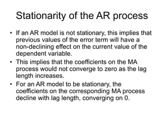 Stationarity of the AR process
• If an AR model is not stationary, this implies that
previous values of the error term will have a
non-declining effect on the current value of the
dependent variable.
• This implies that the coefficients on the MA
process would not converge to zero as the lag
length increases.
• For an AR model to be stationary, the
coefficients on the corresponding MA process
decline with lag length, converging on 0.
 
