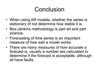 Conclusion
• When using AR models, whether the series is
stationary of not determine how stable it is.
• Box-Jenkins methodology is part art and part
science.
• Forecasting of time series is an important
measure of how well a model works
• There are many measures of how accurate a
forecast is, usually a number are calculated to
determine if the forecast is acceptable, although
all have faults.
 