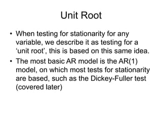 Unit Root
• When testing for stationarity for any
variable, we describe it as testing for a
‘unit root’, this is based on this same idea.
• The most basic AR model is the AR(1)
model, on which most tests for stationarity
are based, such as the Dickey-Fuller test
(covered later)
 